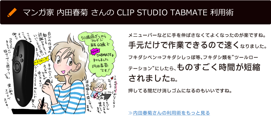 マンガ家 内田春菊 さんの CLIP STUDIO TABMATE 利用術「メニューバーなどに手を伸ばさなくてよくなったのが楽ですね。手元だけで作業できるので速くなりました。フキダシペン⇒フキダシしっぽ等、フキダシ類を”ツールローテーション”にしたら、ものすごく時間が短縮されましたね。押してる間だけ消しゴムになるのもいいですね。」≫内田春菊さんの利用術をもっと見る